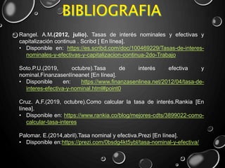 Rangel. A.M.(2012, julio). Tasas de interés nominales y efectivas y
capitalización continua . Scribd [ En línea].
• Disponible en: https://es.scribd.com/doc/100469229/Tasas-de-interes-
nominales-y-efectivas-y-capitalizacion-continua-2do-Trabajo
Soto.P.U.(2019, octubre).Tasa de interés efectiva y
nominal.Finanzasenlíneanet [En línea].
• Disponible en: https://www.finanzasenlinea.net/2012/04/tasa-de-
interes-efectiva-y-nominal.html#point0
Cruz. A.F.(2019, octubre).Como calcular la tasa de interés.Rankia [En
línea].
• Disponible en: https://www.rankia.co/blog/mejores-cdts/3899022-como-
calcular-tasa-interes
Palomar. E.(2014,abril).Tasa nominal y efectiva.Prezi [En línea].
• Disponible en:https://prezi.com/0bsdg4kt5ybl/tasa-nominal-y-efectiva/
 