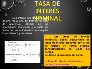 Es el interés que capitaliza mas
de una vez al año. Se trata de un valor
de referencia utilizado en las
operaciones financieras que suele ser
fijado por las autoridades para regular
los prestamos y depósitos.
Las tasas de interés
nominales deben convertirse en
tasas de interés efectivas con el fin
de reflejar, en forma precisa,
consideraciones del valor del
tiempo.
Se define la tasa nominal como:
r= Tasa de interés del periodo x
numero de periodos
 