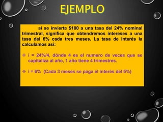 si se invierte $100 a una tasa del 24% nominal
trimestral, significa que obtendremos intereses a una
tasa del 6% cada tres meses. La tasa de interés la
calculamos así:
 i = 24%/4, dónde 4 es el numero de veces que se
capitaliza al año, 1 año tiene 4 trimestres.
 i = 6% (Cada 3 meses se paga el interés del 6%)
 