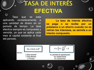Tasa que se esta
aplicando verdaderamente a
una cantidad de dinero en un
periodo de tiempo. La tasa
efectiva siempre es compuesta y
vencida, ya que se aplica cada
mes al capital existente al final
del periodo.
La tasa de interés efectiva
se paga o se recibe por un
préstamo o un ahorro cuando no se
retiran los intereses, se asimila a un
interés compuesto.
 