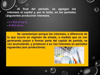 Al final del periodo, se agregan los
intereses al capital y, por lo tanto, en los periodos
siguientes producirán intereses.
• I = P(1+i^n)-1)
• F=P(1+i)^n
Se caracterizan porque los intereses, a diferencia de
lo que ocurre en régimen de simple, a medida que se van
generando pasan a formar parte del capital de partida, se
van acumulando, y producen a su vez intereses en períodos
siguientes (son productivos).
 