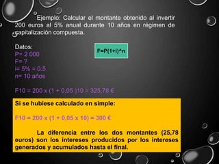 Ejemplo: Calcular el montante obtenido al invertir
200 euros al 5% anual durante 10 años en régimen de
capitalización compuesta.
Datos:
P= 2 000
F= ?
i= 5% = 0.5
n= 10 años
F10 = 200 x (1 + 0,05 )10 = 325,78 €
Si se hubiese calculado en simple:
F10 = 200 x (1 + 0,05 x 10) = 300 €
La diferencia entre los dos montantes (25,78
euros) son los intereses producidos por los intereses
generados y acumulados hasta el final.
F=P(1+i)^n
 