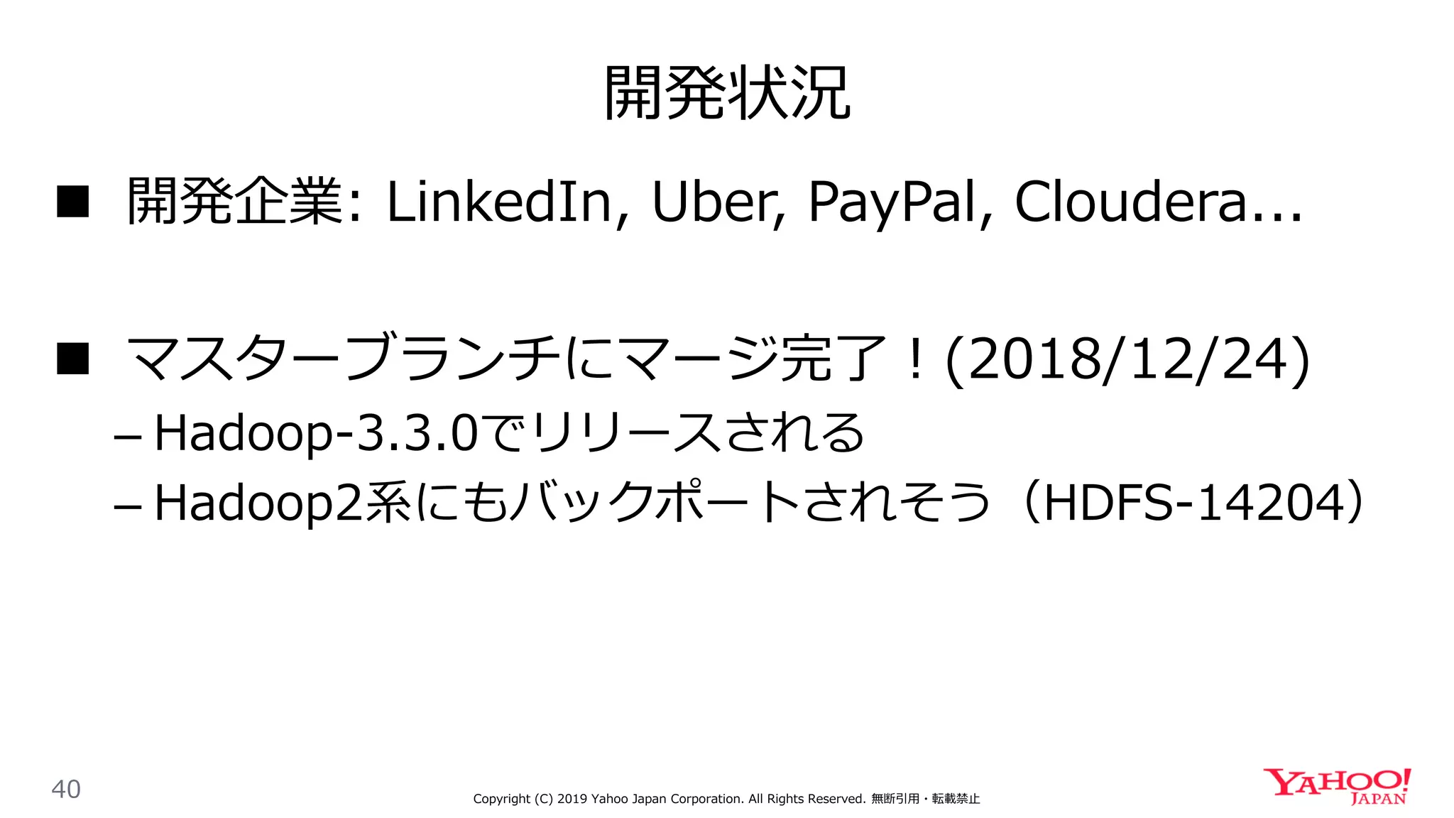 開発状況
40 Copyright (C) 2019 Yahoo Japan Corporation. All Rights Reserved. 無断引用・転載禁止
 開発企業: LinkedIn, Uber, PayPal, Cloudera...
 マスターブランチにマージ完了！(2018/12/24)
– Hadoop-3.3.0でリリースされる
– Hadoop2系にもバックポートされそう（HDFS-14204）
 
