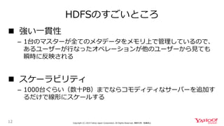 HDFSのすごいところ
12 Copyright (C) 2019 Yahoo Japan Corporation. All Rights Reserved. 無断引用・転載禁止
 強い一貫性
– 1台のマスターが全てのメタデータをメモリ上で管理しているので、
あるユーザーが行なったオペレーションが他のユーザーから見ても
瞬時に反映される
 スケーラビリティ
– 1000台ぐらい（数十PB）までならコモディティなサーバーを追加す
るだけで線形にスケールする
 