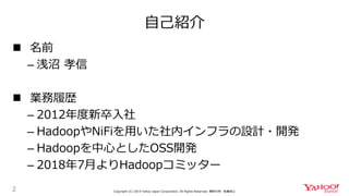 自己紹介
2 Copyright (C) 2019 Yahoo Japan Corporation. All Rights Reserved. 無断引用・転載禁止
 名前
– 浅沼 孝信
 業務履歴
– 2012年度新卒入社
– HadoopやNiFiを用いた社内インフラの設計・開発
– Hadoopを中心としたOSS開発
– 2018年7月よりHadoopコミッター
 