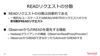 READリクエストの分散
29 Copyright (C) 2019 Yahoo Japan Corporation. All Rights Reserved. 無断引用・転載禁止
 READリクエストの分散は効果的である
– 一般的なユースケースではREAD/WRITEのリクエストのうち
約9割がREADリクエスト
 ObserverからのREADを優先する機能
– Hadoopクライアントの機能（ObserverReadProxyProvider）
– ObserverからREADできなかったらActiveからREADする
 