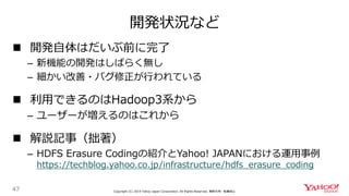 開発状況など
47 Copyright (C) 2019 Yahoo Japan Corporation. All Rights Reserved. 無断引用・転載禁止
 開発自体はだいぶ前に完了
– 新機能の開発はしばらく無し
– 細かい改善・バグ修正が行われている
 利用できるのはHadoop3系から
– ユーザーが増えるのはこれから
 解説記事（拙著）
– HDFS Erasure Codingの紹介とYahoo! JAPANにおける運用事例
https://techblog.yahoo.co.jp/infrastructure/hdfs_erasure_coding
 