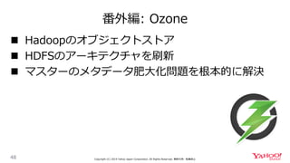 番外編: Ozone
48 Copyright (C) 2019 Yahoo Japan Corporation. All Rights Reserved. 無断引用・転載禁止
 Hadoopのオブジェクトストア
 HDFSのアーキテクチャを刷新
 マスターのメタデータ肥大化問題を根本的に解決
 