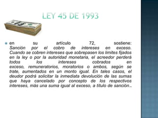  en su artículo 72, sostiene:
Sanción por el cobro de intereses en exceso.
Cuando se cobren intereses que sobrepasen los limites fijados
en la ley o por la autoridad monetaria, el acreedor perderá
todos los intereses cobrados en
exceso, remuneratorios, moratorios o ambos, según se
trate, aumentados en un monto igual. En tales casos, el
deudor podrá solicitar la inmediata devolución de las sumas
que haya cancelado por concepto de los respectivos
intereses, más una suma igual al exceso, a título de sanción..
 