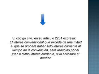 El código civil, en su artículo 2231 expresa:
El interés convencional que exceda de una mitad
al que se probare haber sido interés corriente al
tiempo de la convención, será reducido por el
juez a dicho interés corriente, si lo solicitare el
deudor.
 