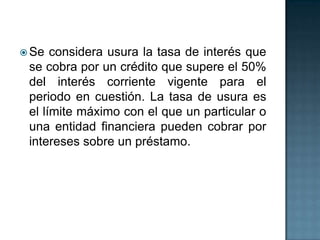  Se considera usura la tasa de interés que
se cobra por un crédito que supere el 50%
del interés corriente vigente para el
periodo en cuestión. La tasa de usura es
el límite máximo con el que un particular o
una entidad financiera pueden cobrar por
intereses sobre un préstamo.
 