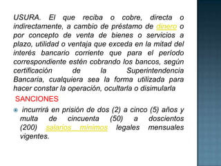 USURA. El que reciba o cobre, directa o
indirectamente, a cambio de préstamo de dinero o
por concepto de venta de bienes o servicios a
plazo, utilidad o ventaja que exceda en la mitad del
interés bancario corriente que para el período
correspondiente estén cobrando los bancos, según
certificación de la Superintendencia
Bancaria, cualquiera sea la forma utilizada para
hacer constar la operación, ocultarla o disimularla
SANCIONES
 incurrirá en prisión de dos (2) a cinco (5) años y
multa de cincuenta (50) a doscientos
(200) salarios mínimos legales mensuales
vigentes.
 
