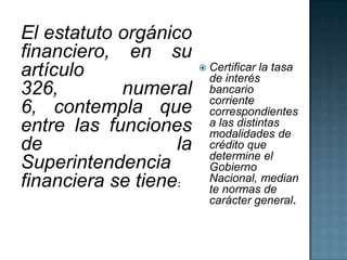 El estatuto orgánico
financiero, en su
artículo
326, numeral
6, contempla que
entre las funciones
de la
Superintendencia
financiera se tiene:
 Certificar la tasa
de interés
bancario
corriente
correspondientes
a las distintas
modalidades de
crédito que
determine el
Gobierno
Nacional, median
te normas de
carácter general.
 