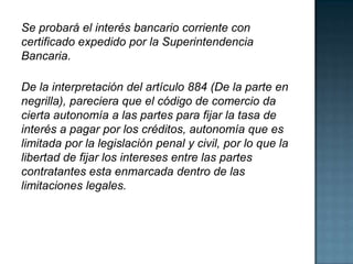 Se probará el interés bancario corriente con
certificado expedido por la Superintendencia
Bancaria.
De la interpretación del artículo 884 (De la parte en
negrilla), pareciera que el código de comercio da
cierta autonomía a las partes para fijar la tasa de
interés a pagar por los créditos, autonomía que es
limitada por la legislación penal y civil, por lo que la
libertad de fijar los intereses entre las partes
contratantes esta enmarcada dentro de las
limitaciones legales.
 