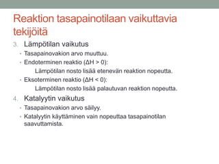 Reaktion tasapainotilaan vaikuttavia
tekijöitä
3. Lämpötilan vaikutus
  • Tasapainovakion arvo muuttuu.
  • Endoterminen reaktio (ΔH > 0):
       Lämpötilan nosto lisää etenevän reaktion nopeutta.
  • Eksoterminen reaktio (ΔH < 0):
       Lämpötilan nosto lisää palautuvan reaktion nopeutta.
4. Katalyytin vaikutus
  • Tasapainovakion arvo säilyy.
  • Katalyytin käyttäminen vain nopeuttaa tasapainotilan
    saavuttamista.
 