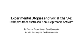 Experimental Utopias and Social Change:
Examples from Australian Non- Hegemonic Activism
Dr Theresa Petray, James Cook Uni...