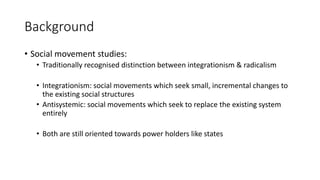 Background
• Social movement studies:
• Traditionally recognised distinction between integrationism & radicalism
• Integra...