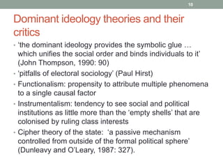 10


Dominant ideology theories and their
critics
• „the dominant ideology provides the symbolic glue …
    which unifies the social order and binds individuals to it‟
    (John Thompson, 1990: 90)
•   „pitfalls of electoral sociology‟ (Paul Hirst)
•   Functionalism: propensity to attribute multiple phenomena
    to a single causal factor
•   Instrumentalism: tendency to see social and political
    institutions as little more than the „empty shells‟ that are
    colonised by ruling class interests
•   Cipher theory of the state: „a passive mechanism
    controlled from outside of the formal political sphere‟
    (Dunleavy and O‟Leary, 1987: 327).
 