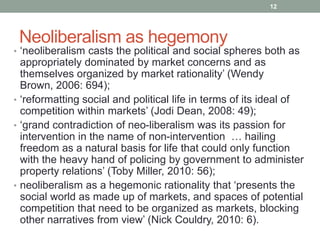12




 Neoliberalism as hegemony
• „neoliberalism casts the political and social spheres both as
  appropriately dominated by market concerns and as
  themselves organized by market rationality‟ (Wendy
  Brown, 2006: 694);
• „reformatting social and political life in terms of its ideal of
  competition within markets‟ (Jodi Dean, 2008: 49);
• „grand contradiction of neo-liberalism was its passion for
  intervention in the name of non-intervention … hailing
  freedom as a natural basis for life that could only function
  with the heavy hand of policing by government to administer
  property relations‟ (Toby Miller, 2010: 56);
• neoliberalism as a hegemonic rationality that „presents the
  social world as made up of markets, and spaces of potential
  competition that need to be organized as markets, blocking
  other narratives from view‟ (Nick Couldry, 2010: 6).
 