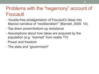 13


Problems with the “hegemony” account of
Foucault
• „trouble-free amalgamation of Foucault‟s ideas into
    Marxist narrative of “neoliberalism”‟ (Barnett, 2005: 10)
•   Top-down power/bottom-up resistance
•   Assumptions about how ideas are acquired by the
    population (e.g. “learned” from reality TV)
•   Power and freedom
•   The state and “government”
 
