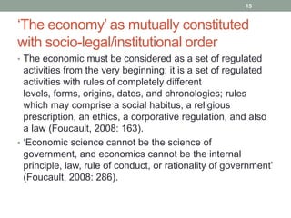 15


„The economy‟ as mutually constituted
with socio-legal/institutional order
• The economic must be considered as a set of regulated
  activities from the very beginning: it is a set of regulated
  activities with rules of completely different
  levels, forms, origins, dates, and chronologies; rules
  which may comprise a social habitus, a religious
  prescription, an ethics, a corporative regulation, and also
  a law (Foucault, 2008: 163).
• „Economic science cannot be the science of
  government, and economics cannot be the internal
  principle, law, rule of conduct, or rationality of government‟
  (Foucault, 2008: 286).
 