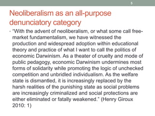 5


Neoliberalism as an all-purpose
denunciatory category
• “With the advent of neoliberalism, or what some call free-
 market fundamentalism, we have witnessed the
 production and widespread adoption within educational
 theory and practice of what I want to call the politics of
 economic Darwinism. As a theater of cruelty and mode of
 public pedagogy, economic Darwinism undermines most
 forms of solidarity while promoting the logic of unchecked
 competition and unbridled individualism. As the welfare
 state is dismantled, it is increasingly replaced by the
 harsh realities of the punishing state as social problems
 are increasingly criminalized and social protections are
 either eliminated or fatally weakened.” (Henry Giroux
 2010: 1)
 