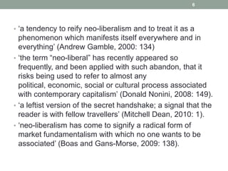 6




• „a tendency to reify neo-liberalism and to treat it as a
  phenomenon which manifests itself everywhere and in
  everything‟ (Andrew Gamble, 2000: 134)
• „the term “neo-liberal” has recently appeared so
  frequently, and been applied with such abandon, that it
  risks being used to refer to almost any
  political, economic, social or cultural process associated
  with contemporary capitalism‟ (Donald Nonini, 2008: 149).
• „a leftist version of the secret handshake; a signal that the
  reader is with fellow travellers‟ (Mitchell Dean, 2010: 1).
• „neo-liberalism has come to signify a radical form of
  market fundamentalism with which no one wants to be
  associated‟ (Boas and Gans-Morse, 2009: 138).
 