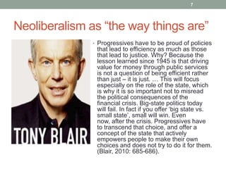 7




Neoliberalism as “the way things are”
              • Progressives have to be proud of policies
               that lead to efficiency as much as those
               that lead to justice. Why? Because the
               lesson learned since 1945 is that driving
               value for money through public services
               is not a question of being efficient rather
               than just – it is just. … This will focus
               especially on the role of the state, which
               is why it is so important not to misread
               the political consequences of the
               financial crisis. Big-state politics today
               will fail. In fact if you offer „big state vs.
               small state‟, small will win. Even
               now, after the crisis. Progressives have
               to transcend that choice, and offer a
               concept of the state that actively
               empowers people to make their own
               choices and does not try to do it for them.
               (Blair, 2010: 685-686).
 