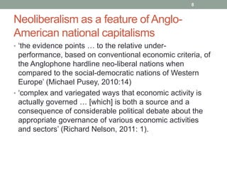 8


Neoliberalism as a feature of Anglo-
American national capitalisms
• „the evidence points … to the relative under-
  performance, based on conventional economic criteria, of
  the Anglophone hardline neo-liberal nations when
  compared to the social-democratic nations of Western
  Europe‟ (Michael Pusey, 2010:14)
• „complex and variegated ways that economic activity is
  actually governed … [which] is both a source and a
  consequence of considerable political debate about the
  appropriate governance of various economic activities
  and sectors‟ (Richard Nelson, 2011: 1).
 