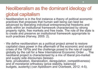 9


 Neoliberalism as the dominant ideology of
 global capitalism
• Neoliberalism is in the first instance a theory of political economic
 practices that proposes that human well being can best be
 advanced by liberating individual entrepreneurial freedoms and
 skills within an institutional framework characterized by strong
 property rights, free markets and free trade. The role of the state is
 to create and preserve an institutional framework appropriate to
 such practices (Harvey, 2005: 2).

• We define neoliberalism as a political project aimed to restore
 capitalist class power in the aftermath of the economic and social
 crises of the 1970s and the challenge posed to the rule of capital
 globally by the call for a New International Economic Order … The
 neoliberal project is characterised by a mix of liberal pro-market
 and supply side discourses (laissez-
 faire, privatization, liberalization, deregulation, competitiveness)
 and of monetarist orthodoxy (price stability, balanced
 budgets, austerity) (van Apeldoorn and Overbeek, 2012: 4-5).
 