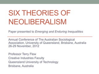 SIX THEORIES OF
NEOLIBERALISM
Paper presented to Emerging and Enduring Inequalities

Annual Conference of The Australian Sociological
Association, University of Queensland, Brisbane, Australia
26-29 November, 2012

Professor Terry Flew
Creative Industries Faculty
Queensland University of Technology
Brisbane, Australia
 