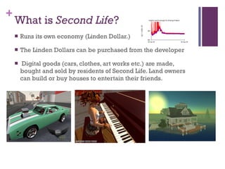 What is  Second Life ? <ul><li>Runs its own economy (Linden Dollar.) </li></ul><ul><li>The Linden Dollars can be purchased...