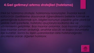 Etkili bir hatırlama stratejisi, hatırlamayı kolaylaştırır. İnsanlar kendi
kültürünün özelliklerine dayanarak öğrendiklerini bellekte tutmak ve
gerektiğinde kullanmak için, bilgileri konunun çeşidine göre planlı bir
şekilde belli işaretlerle, hatırlatıcı ipuçlarıyla kodlama ilke ve
yöntemlerini geliştirirler. Bazı insanlar anlamlar, bazı insanlar görünüm,
bazı insanlar zaman ardışıklığı, anahtar sözcük ve başka durumlarla
ilişki kurarlar. Sonra bu ilişkili uyaranlardan birisi hatırlandığında
zincirleme olarak diğerleri hatırlanır.
 