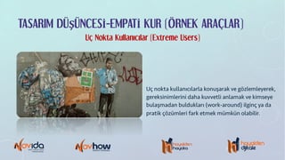 TASARIM DÜŞÜNCESİ-EMPATİ KUR (ÖRNEK ARAÇLAR)
Uç Nokta Kullanıcılar (Extreme Users)
Uç nokta kullanıcılarla konuşarak ve gözlemleyerek,
gereksinimlerini daha kuvvetli anlamak ve kimseye
bulaşmadan buldukları (work-around) ilginç ya da
pratik çözümleri fark etmek mümkün olabilir.
 