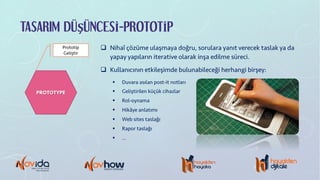 TASARIM DÜŞÜNCESİ-PROTOTİP
PROTOTYPE
Prototip
Geliştir
q Nihaî çözüme ulaşmaya doğru, sorulara yanıt verecek taslak ya da
yapay yapıların iterative olarak inşa edilme süreci.
q Kullanıcının etkileşimde bulunabileceği herhangi birşey:
§ Duvara asılan post-it notları
§ Geliştirilen küçük cihazlar
§ Rol-oynama
§ Hikâye anlatımı
§ Web sites taslağı
§ Rapor taslağı
§ …
 