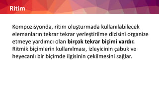 Ritim
Kompozisyonda, ritim oluşturmada kullanılabilecek
elemanların tekrar tekrar yerleştirilme dizisini organize
etmeye yardımcı olan birçok tekrar biçimi vardır.
Ritmik biçimlerin kullanılması, izleyicinin çabuk ve
heyecanlı bir biçimde ilgisinin çekilmesini sağlar.
 
