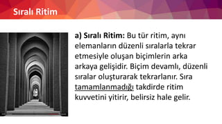 Sıralı Ritim
a) Sıralı Ritim: Bu tür ritim, aynı
elemanların düzenli sıralarla tekrar
etmesiyle oluşan biçimlerin arka
arkaya gelişidir. Biçim devamlı, düzenli
sıralar oluşturarak tekrarlanır. Sıra
tamamlanmadığı takdirde ritim
kuvvetini yitirir, belirsiz hale gelir.
 