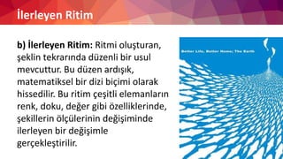 İlerleyen Ritim
b) İlerleyen Ritim: Ritmi oluşturan,
şeklin tekrarında düzenli bir usul
mevcuttur. Bu düzen ardışık,
matematiksel bir dizi biçimi olarak
hissedilir. Bu ritim çeşitli elemanların
renk, doku, değer gibi özelliklerinde,
şekillerin ölçülerinin değişiminde
ilerleyen bir değişimle
gerçekleştirilir.
 