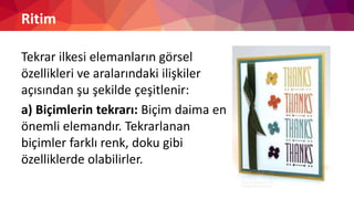 Ritim
Tekrar ilkesi elemanların görsel
özellikleri ve aralarındaki ilişkiler
açısından şu şekilde çeşitlenir:
a) Biçimlerin tekrarı: Biçim daima en
önemli elemandır. Tekrarlanan
biçimler farklı renk, doku gibi
özelliklerde olabilirler.
 