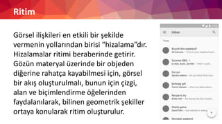 Ritim
Görsel ilişkileri en etkili bir şekilde
vermenin yollarından birisi “hizalama”dır.
Hizalamalar ritimi beraberinde getirir.
Gözün materyal üzerinde bir objeden
diğerine rahatça kayabilmesi için, görsel
bir akış oluşturulmalı, bunun için çizgi,
alan ve biçimlendirme öğelerinden
faydalanılarak, bilinen geometrik şekiller
ortaya konularak ritim oluşturulur.
 