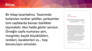 Ritim
Bir kitap tasarladınız. Tasarımda
kullanılan renkler şekiller, yerleşimler
tüm sayfalarda benzer özellikler
taşımalıdır. Aksi halde gözler yorulur.
Örneğin sayfa numarası yeri,
marginler, başlık büyüklükleri,
renkleri, karakterleri vs… hep
benzer/aynı olmalıdır.
 