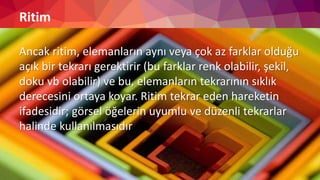 Ritim
Ancak ritim, elemanların aynı veya çok az farklar olduğu
açık bir tekrarı gerektirir (bu farklar renk olabilir, şekil,
doku vb olabilir) ve bu, elemanların tekrarının sıklık
derecesini ortaya koyar. Ritim tekrar eden hareketin
ifadesidir; görsel öğelerin uyumlu ve düzenli tekrarlar
halinde kullanılmasıdır
 
