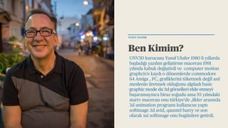 Ben Kimim?
UNV3D kurucusu Yusuf Ulufer 1980 li yıllarda
başladığı yazılım geliştirme macerası 1991
yılında kabuk değiştirdi ve computer motion
graphcis’e kaydı o dönemlerde commodore
64 Amiga , PC, grafiklerini tüketmek değil asıl
meslenin üretmek olduğunu algıladı basic
graphic mode da 3d görselleri elde etmeyi
başaramayınca biraz soğudu ama 93 yılındaki
startv macerası onu türkiye’de ,ilkler arasında
3d animation programı kullanıcısı yaptı
softimage 3d avid, qauntel harry ve son
olarak xsi sofitmage onu bugünlere getirdi.
YUSUF ULUFER
 