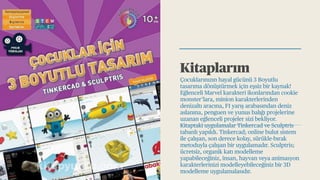 Kitaplarım
Çocuklarınızın hayal gücünü 3 Boyutlu
tasarıma dönüştürmek için eşsiz bir kaynak!
Eğlenceli Marvel karakteri ikonlarından cookie
monster’lara, minion karakterlerinden
denizaltı aracına, F1 yarış arabasından deniz
aslanına, penguen ve yunus balığı projelerine
uzanan eğlenceli projeler sizi bekliyor.
Kitaptaki uygulamalar Tinkercad ve Sculptris
tabanlı yapıldı. Tinkercad; online bulut sistem
ile çalışan, son derece kolay, sürükle-bırak
metoduyla çalışan bir uygulamadır. Sculptris;
ücretsiz, organik katı modelleme
yapabileceğiniz, insan, hayvan veya animasyon
karakterlerinizi modelleyebileceğiniz bir 3D
modelleme uygulamalasıdır.
 