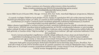 Creative common zero lisansına sahip textures (doku kaynakları)
https://creativecommons.org/2013/01/12/remembering-aaron-swartz/
https://tr.wikipedia.org/wiki/Aaron_Swartz
Aaron Swartz
Aaron Hillel Swartz (8 Kasım 1986, Chicago - 11 Ocak 2013, New York), Amerikalı bilgisayar programcısı, bilişimci,
yazar ve aktivist.
13 yaşında ArsDigita Ödülü'ne layık görülen Swartz, henüz 14 yaşındayken RSS adı verilen internet besleme
biçimini gerçekleştiren ekipte yer almış, 15 yaşında ise IEEE Intelligent Systems dergisinde hakemli bir makale
yayınlamıştı.[2] Creative Commons lisans modelinin gelişimine katkılarda bulunmuştur.[3] Stanford
Üniversitesi'ndeki sosyoloji eğitimini 1. sınıftan sonra bıraktı.
Bilgiye ulaşma özgürlüğünü ve serbest erişimi savunan, sansürün kaldırılmasına yönelik eylemleriyle tanınan
Aaron Swartz, 2009'da Amerikan federal mahkemelerine ait PACER veritabanında bulunan ve para karşılığı
satılan yaklaşık 18 milyon belgeyi ve 2011'de JSTOR'dan 4 milyona yakın makaleyi bilgisayarına indirip halka açık
hale getirmiş ve bundan dolayı "bilgi korsanlığı" ve "yasadışı dosya indirme" gibi ağır suçlardan hakkında 13 kez
dava açılmıştı.
Swartz, korsan paylaşımları engellemeye yönelik olduğu iddiasıyla ortaya çıkan ancak kişisel hak ve
özgürlükleri kısıtladığı gerekçesiyle eleştirilen The Stop Online Piracy Act (SOPA) kanun teklifinin
yasalaşmaması için uğraş vermiş ve mücadele çerçevesinde Demand Progress adlı siteyi hayata geçirmiştir.
Ülseratif kolit hastası olması çalışma hayatını olumsuz etkilemiştir.
Dünyanın önde gelen sosyal paylaşım sitelerinden Reddit'in kurucularından olan Swartz, Brooklyn, New
York'taki evinde 11 Ocak 2013'te kendini asarak 26 yaşında yaşamına son verdi.[4] Ölümünden önce, 1 milyon
dolar para ve 35 yıl hapis cezasına çarptırılması bekleniyordu. Cenaze töreni 15 Ocak 2013 günü Chicago'daki
Central Avenue Sinagoğu'nda gerçekleşti.[5]
 