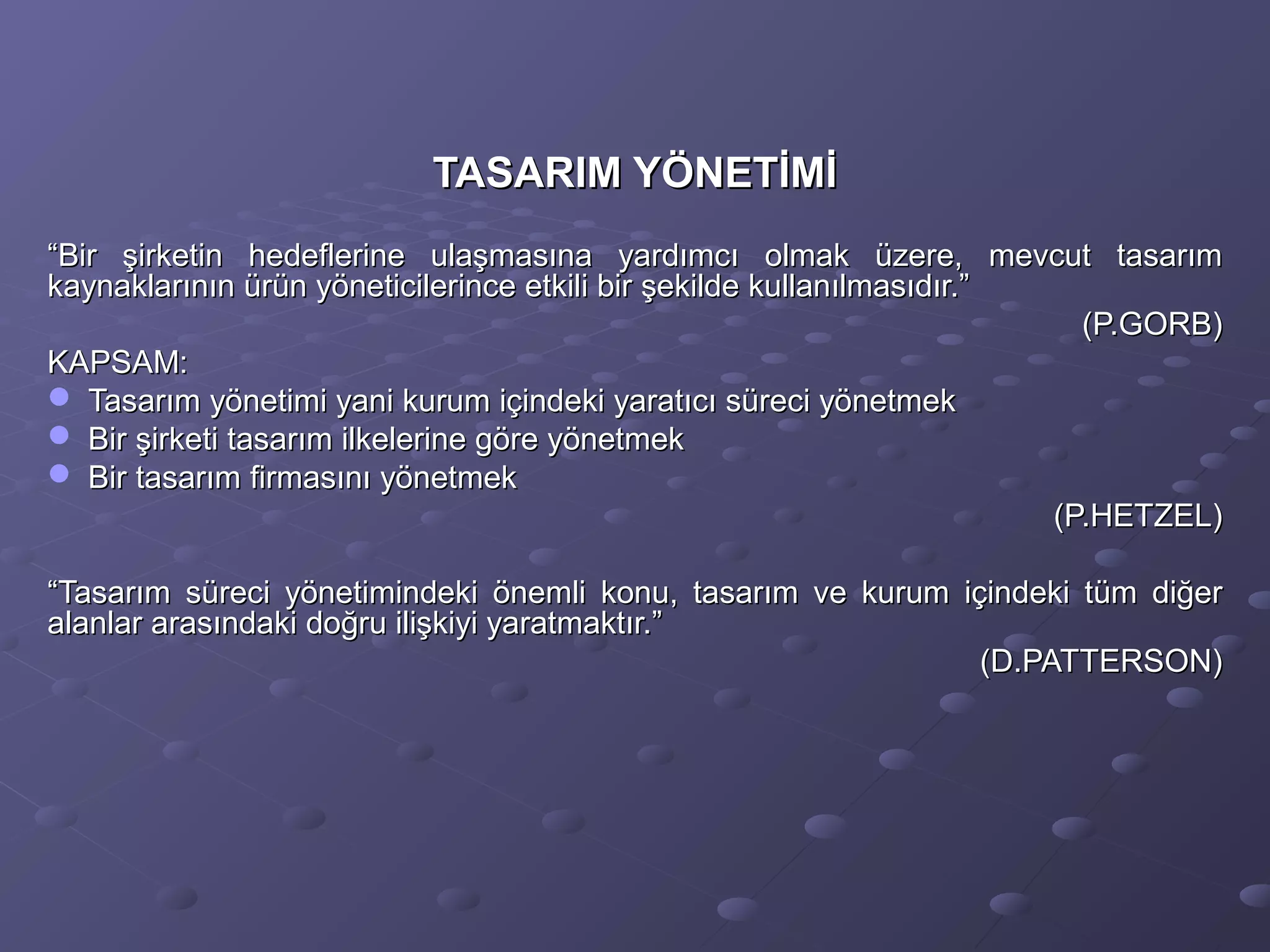 TASARIM YÖNETİMİTASARIM YÖNETİMİ
““Bir şirketin hedeflerine ulaşmasına yardımcı olmak üzere, mevcut tasarımBir şirketin hedeflerine ulaşmasına yardımcı olmak üzere, mevcut tasarım
kaynaklarının ürün yöneticilerince etkili bir şekilde kullanılmasıdır.”kaynaklarının ürün yöneticilerince etkili bir şekilde kullanılmasıdır.”
(P.GORB)(P.GORB)
KAPSAM:KAPSAM:
 Tasarım yönetimi yani kurum içindeki yaratıcı süreci yönetmekTasarım yönetimi yani kurum içindeki yaratıcı süreci yönetmek
 Bir şirketi tasarım ilkelerine göre yönetmekBir şirketi tasarım ilkelerine göre yönetmek
 Bir tasarım firmasını yönetmekBir tasarım firmasını yönetmek
(P.HETZEL)(P.HETZEL)
““Tasarım süreci yönetimindeki önemli konu, tasarım ve kurum içindeki tüm diğerTasarım süreci yönetimindeki önemli konu, tasarım ve kurum içindeki tüm diğer
alanlar arasındaki doğru ilişkiyi yaratmaktır.”alanlar arasındaki doğru ilişkiyi yaratmaktır.”
(D.PATTERSON)(D.PATTERSON)
 