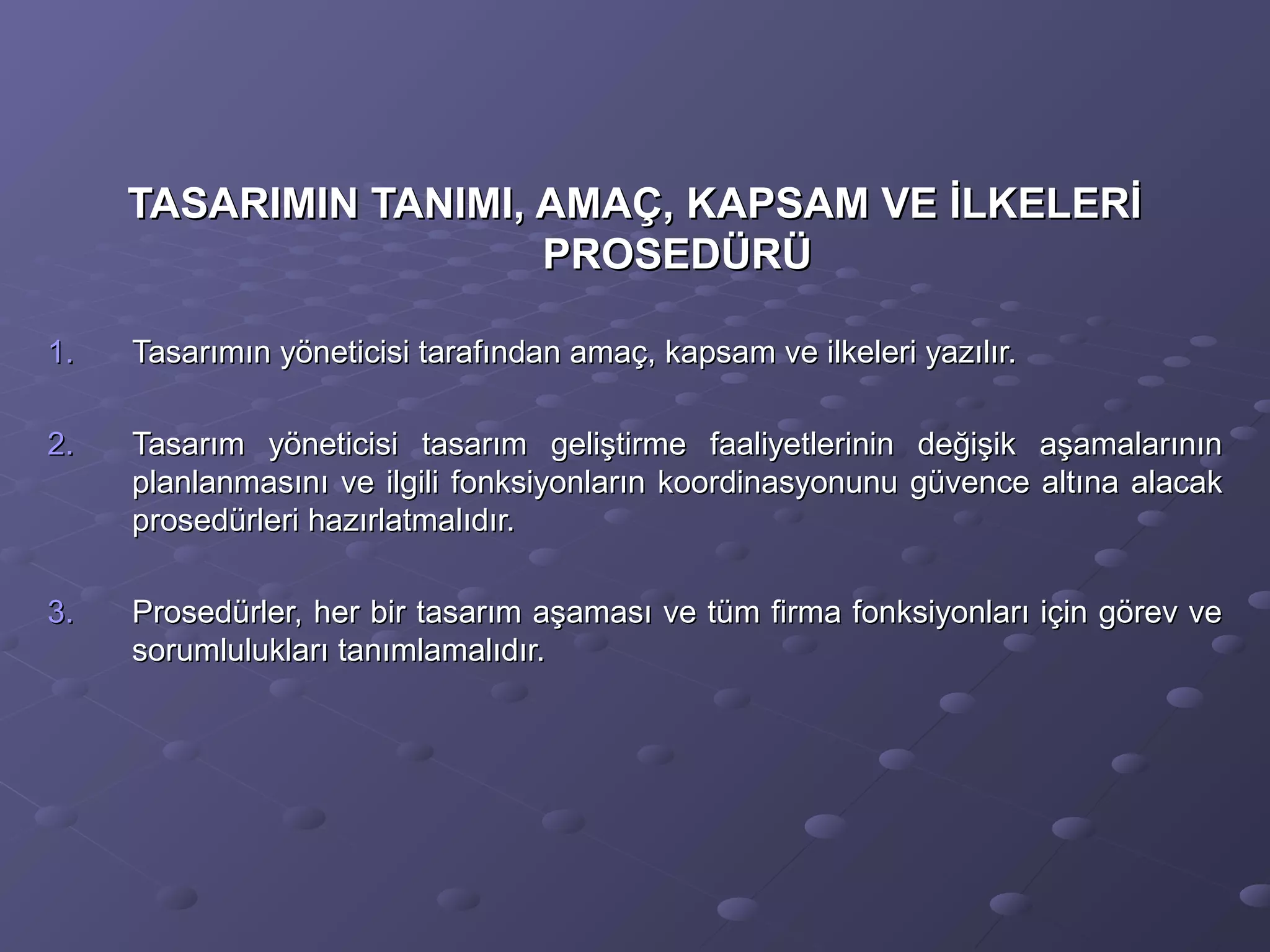 TASARIMIN TANIMI, AMAÇ, KAPSAM VE İLKELERİTASARIMIN TANIMI, AMAÇ, KAPSAM VE İLKELERİ
PROSEDÜRÜPROSEDÜRÜ
1.1. Tasarımın yöneticisi tarafından amaç, kapsam ve ilkeleri yazılır.Tasarımın yöneticisi tarafından amaç, kapsam ve ilkeleri yazılır.
2.2. Tasarım yöneticisi tasarım geliştirme faaliyetlerinin değişik aşamalarınınTasarım yöneticisi tasarım geliştirme faaliyetlerinin değişik aşamalarının
planlanmasını ve ilgili fonksiyonların koordinasyonunu güvence altına alacakplanlanmasını ve ilgili fonksiyonların koordinasyonunu güvence altına alacak
prosedürleri hazırlatmalıdır.prosedürleri hazırlatmalıdır.
3.3. Prosedürler, her bir tasarım aşaması ve tüm firma fonksiyonları için görev veProsedürler, her bir tasarım aşaması ve tüm firma fonksiyonları için görev ve
sorumlulukları tanımlamalıdır.sorumlulukları tanımlamalıdır.
 