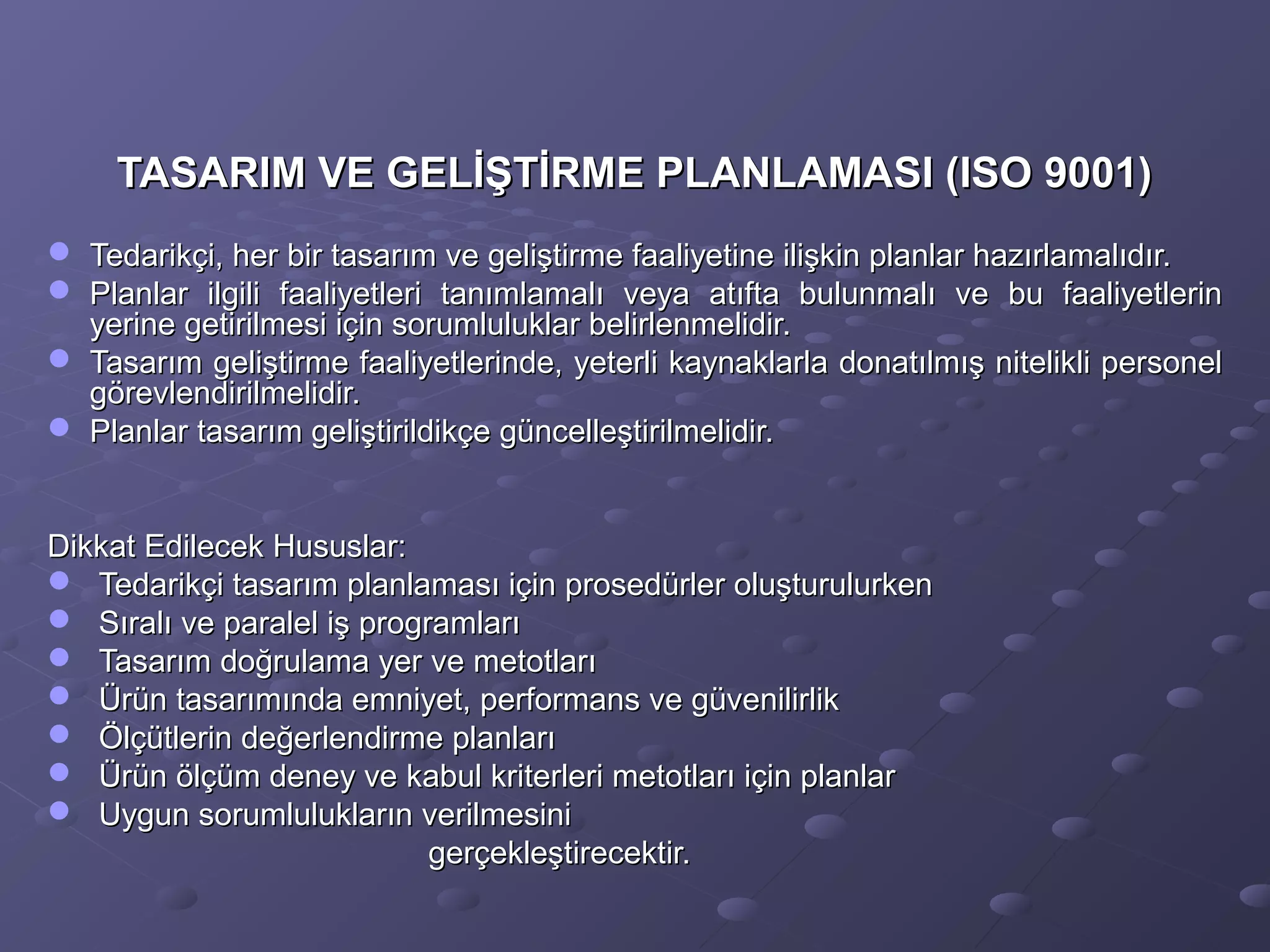 TASARIM VE GELİŞTİRME PLANLAMASI (ISO 9001)TASARIM VE GELİŞTİRME PLANLAMASI (ISO 9001)
 Tedarikçi, her bir tasarım ve geliştirme faaliyetine ilişkin planlar hazırlamalıdır.Tedarikçi, her bir tasarım ve geliştirme faaliyetine ilişkin planlar hazırlamalıdır.
 Planlar ilgili faaliyetleri tanımlamalı veya atıfta bulunmalı ve bu faaliyetlerinPlanlar ilgili faaliyetleri tanımlamalı veya atıfta bulunmalı ve bu faaliyetlerin
yerine getirilmesi için sorumluluklar belirlenmelidir.yerine getirilmesi için sorumluluklar belirlenmelidir.
 Tasarım geliştirme faaliyetlerinde, yeterli kaynaklarla donatılmış nitelikli personelTasarım geliştirme faaliyetlerinde, yeterli kaynaklarla donatılmış nitelikli personel
görevlendirilmelidir.görevlendirilmelidir.
 Planlar tasarım geliştirildikçe güncelleştirilmelidir.Planlar tasarım geliştirildikçe güncelleştirilmelidir.
Dikkat Edilecek Hususlar:Dikkat Edilecek Hususlar:
 Tedarikçi tasarım planlaması için prosedürler oluşturulurkenTedarikçi tasarım planlaması için prosedürler oluşturulurken
 Sıralı ve paralel iş programlarıSıralı ve paralel iş programları
 Tasarım doğrulama yer ve metotlarıTasarım doğrulama yer ve metotları
 Ürün tasarımında emniyet, performans ve güvenilirlikÜrün tasarımında emniyet, performans ve güvenilirlik
 Ölçütlerin değerlendirme planlarıÖlçütlerin değerlendirme planları
 Ürün ölçüm deney ve kabul kriterleri metotları için planlarÜrün ölçüm deney ve kabul kriterleri metotları için planlar
 Uygun sorumlulukların verilmesiniUygun sorumlulukların verilmesini
gerçekleştirecektir.gerçekleştirecektir.
 