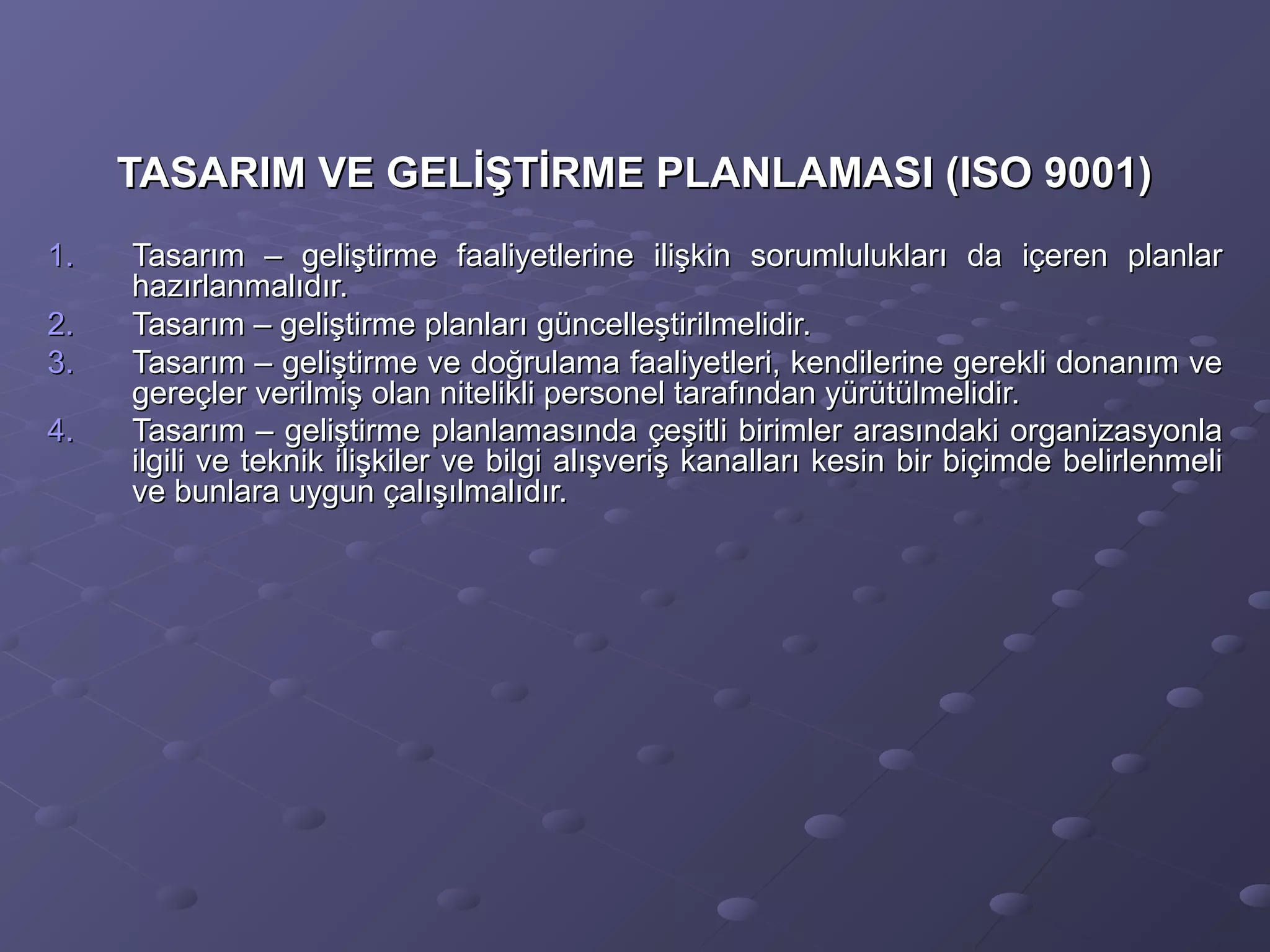 TASARIM VE GELİŞTİRME PLANLAMASI (ISO 9001)TASARIM VE GELİŞTİRME PLANLAMASI (ISO 9001)
1.1. Tasarım – geliştirme faaliyetlerine ilişkin sorumlulukları da içeren planlarTasarım – geliştirme faaliyetlerine ilişkin sorumlulukları da içeren planlar
hazırlanmalıdır.hazırlanmalıdır.
2.2. Tasarım – geliştirme planları güncelleştirilmelidir.Tasarım – geliştirme planları güncelleştirilmelidir.
3.3. Tasarım – geliştirme ve doğrulama faaliyetleri, kendilerine gerekli donanım veTasarım – geliştirme ve doğrulama faaliyetleri, kendilerine gerekli donanım ve
gereçler verilmiş olan nitelikli personel tarafından yürütülmelidir.gereçler verilmiş olan nitelikli personel tarafından yürütülmelidir.
4.4. Tasarım – geliştirme planlamasında çeşitli birimler arasındaki organizasyonlaTasarım – geliştirme planlamasında çeşitli birimler arasındaki organizasyonla
ilgili ve teknik ilişkiler ve bilgi alışveriş kanalları kesin bir biçimde belirlenmeliilgili ve teknik ilişkiler ve bilgi alışveriş kanalları kesin bir biçimde belirlenmeli
ve bunlara uygun çalışılmalıdır.ve bunlara uygun çalışılmalıdır.
 