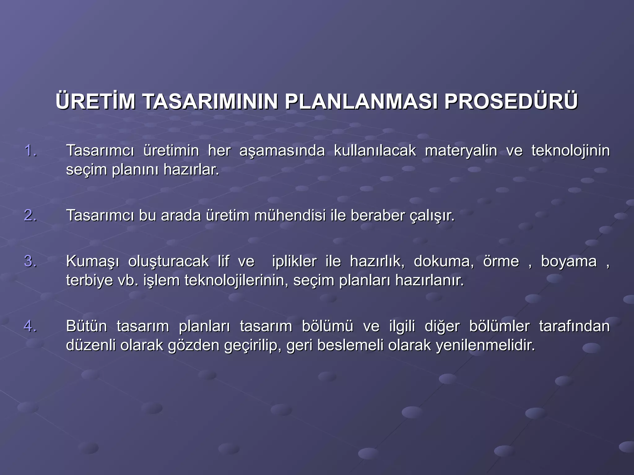 ÜRETİM TASARIMININ PLANLANMASI PROSEDÜRÜÜRETİM TASARIMININ PLANLANMASI PROSEDÜRÜ
1.1. Tasarımcı üretimin her aşamasında kullanılacak materyalin ve teknolojininTasarımcı üretimin her aşamasında kullanılacak materyalin ve teknolojinin
seçim planını hazırlar.seçim planını hazırlar.
2.2. Tasarımcı bu arada üretim mühendisi ile beraber çalışır.Tasarımcı bu arada üretim mühendisi ile beraber çalışır.
3.3. Kumaşı oluşturacak lif ve iplikler ile hazırlık, dokuma, örme , boyama ,Kumaşı oluşturacak lif ve iplikler ile hazırlık, dokuma, örme , boyama ,
terbiye vb. işlem teknolojilerinin, seçim planları hazırlanır.terbiye vb. işlem teknolojilerinin, seçim planları hazırlanır.
4.4. Bütün tasarım planları tasarım bölümü ve ilgili diğer bölümler tarafındanBütün tasarım planları tasarım bölümü ve ilgili diğer bölümler tarafından
düzenli olarak gözden geçirilip, geri beslemeli olarak yenilenmelidir.düzenli olarak gözden geçirilip, geri beslemeli olarak yenilenmelidir.
 